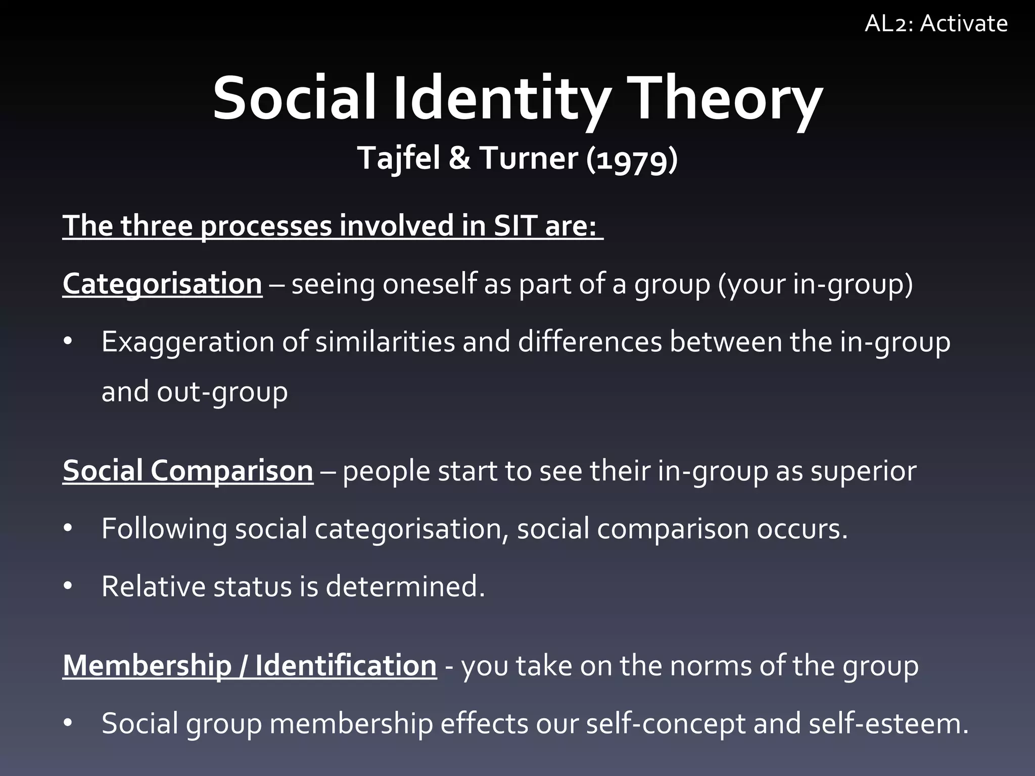 The three processes involved in SIT are:  Categorisation   –  seeing oneself as part of a group (your in-group) Exaggeration of similarities and differences between the in-group and out-group Social Comparison   –  people start to see their in-group as superior Following social categorisation, social comparison occurs. Relative status is determined. Membership / Identification  - you take on the norms of the group Social group membership effects our self-concept and self-esteem.  Social Identity Theory Tajfel & Turner (1979) AL2: Activate 