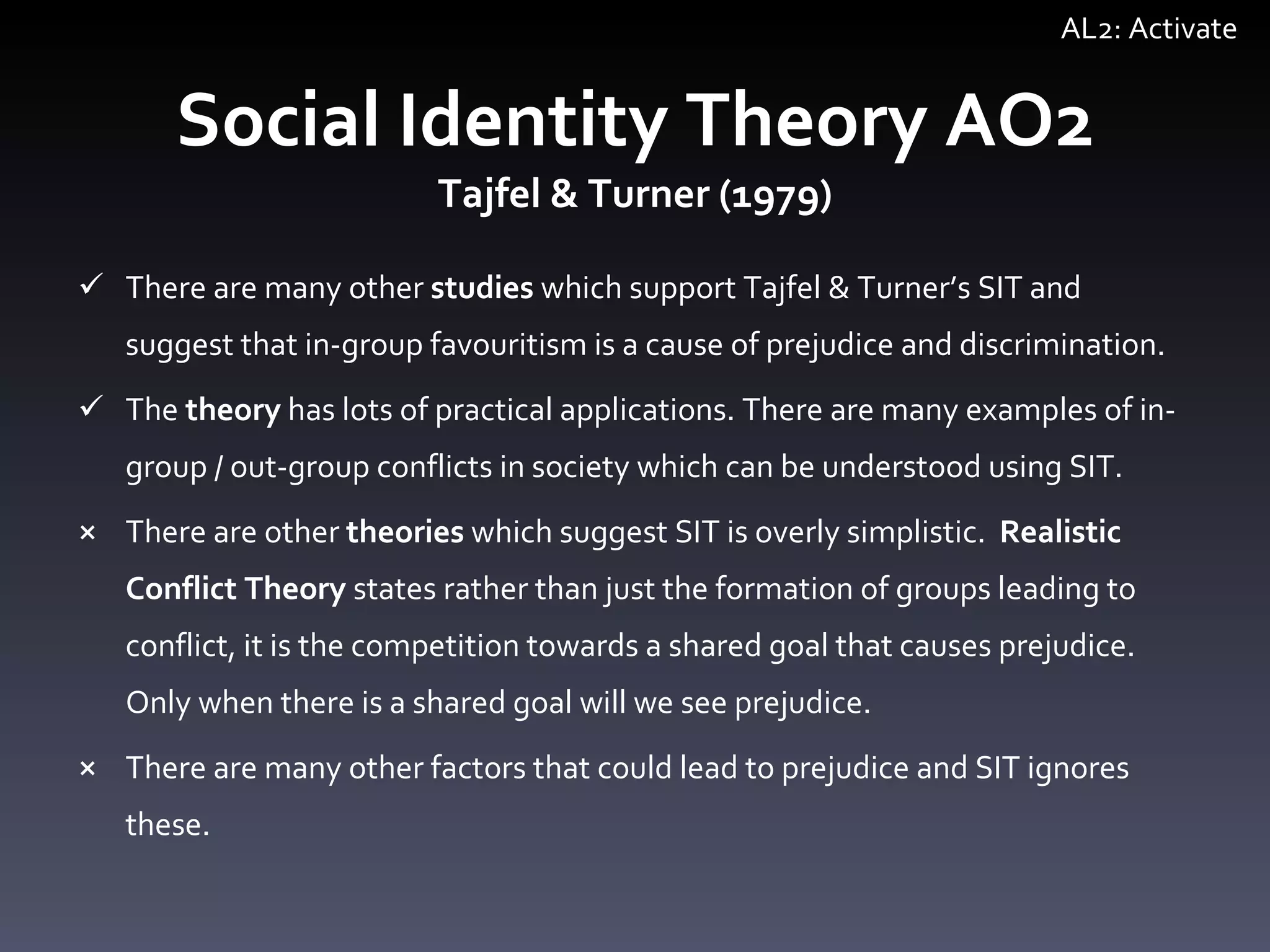 Social Identity Theory AO2 Tajfel & Turner (1979) There are many other  studies  which support Tajfel & Turner ’ s SIT and suggest that in-group favouritism is a cause of prejudice and discrimination.  The  theory  has lots of practical applications. There are many examples of in-group / out-group conflicts in society which can be understood using SIT.  There are other  theories  which suggest SIT is overly simplistic.  Realistic Conflict Theory  states rather than just the formation of groups leading to conflict, it is the competition towards a shared goal that causes prejudice. Only when there is a shared goal will we see prejudice.  There are many other factors that  could lead to prejudice and SIT ignores these. AL2: Activate 