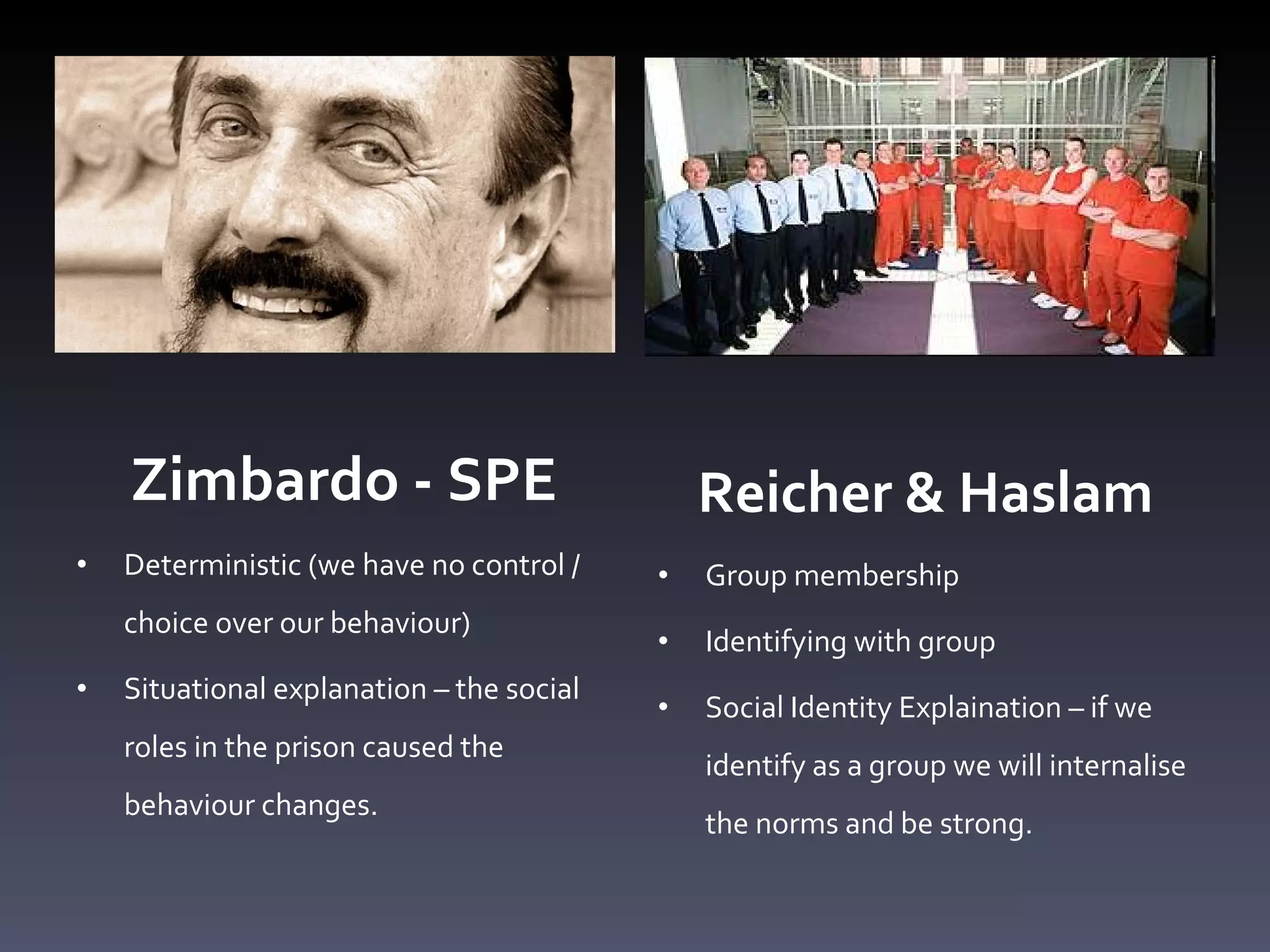 Zimbardo - SPE Deterministic (we have no control / choice over our behaviour)  Situational explanation  –  the social roles in the prison caused the behaviour changes.  Reicher & Haslam Group membership Identifying with group  Social Identity Explaination  –  if we identify as a group we will internalise the norms and be strong. 