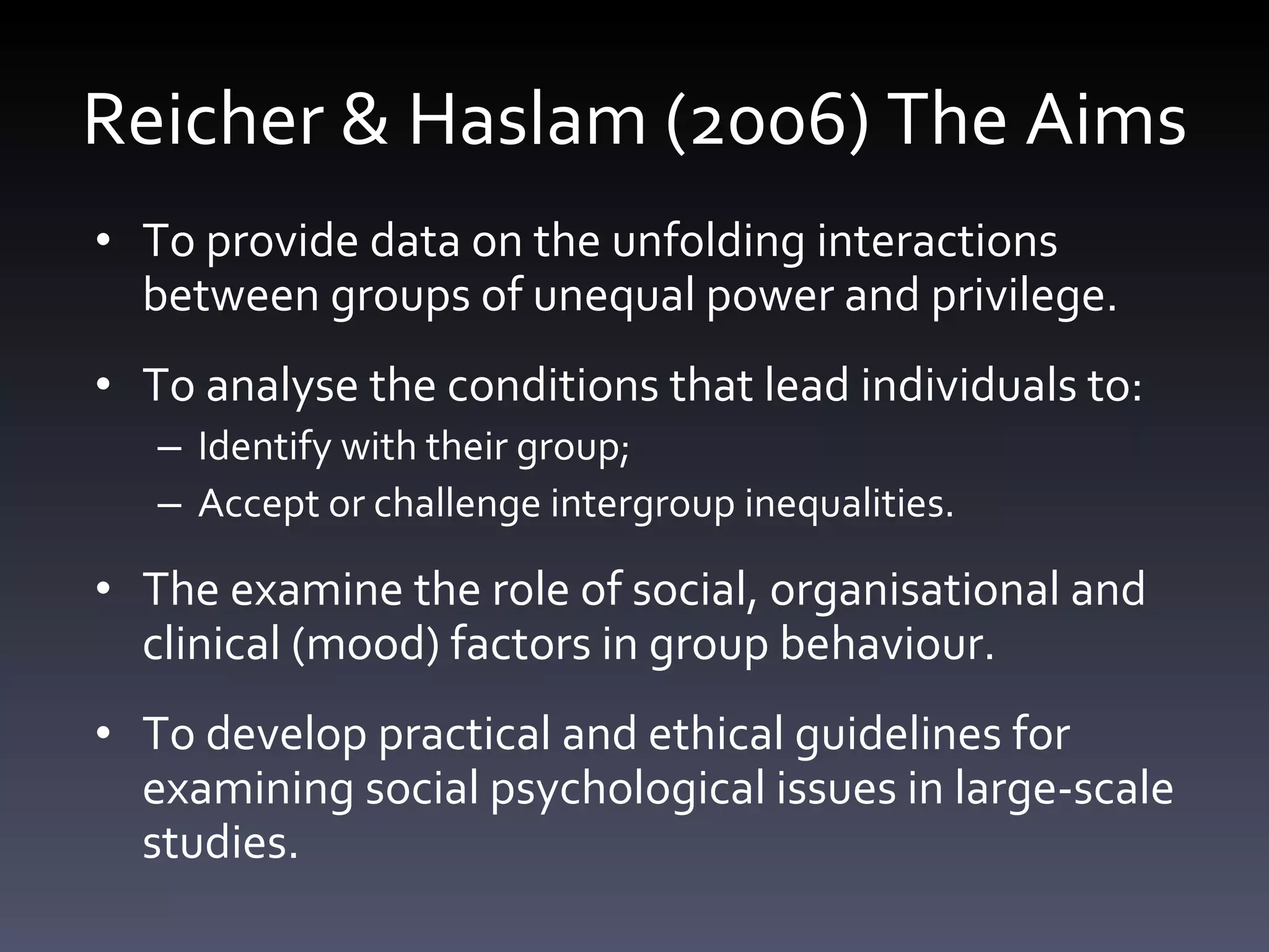 Reicher & Haslam (2006) The Aims To provide data on the unfolding interactions between groups of unequal power and privilege.  To analyse the conditions that lead individuals to:  Identify with their group;  Accept or challenge intergroup inequalities. The examine the role of social, organisational and clinical (mood) factors in group behaviour. To develop practical and ethical guidelines for examining social psychological issues in large-scale studies. 