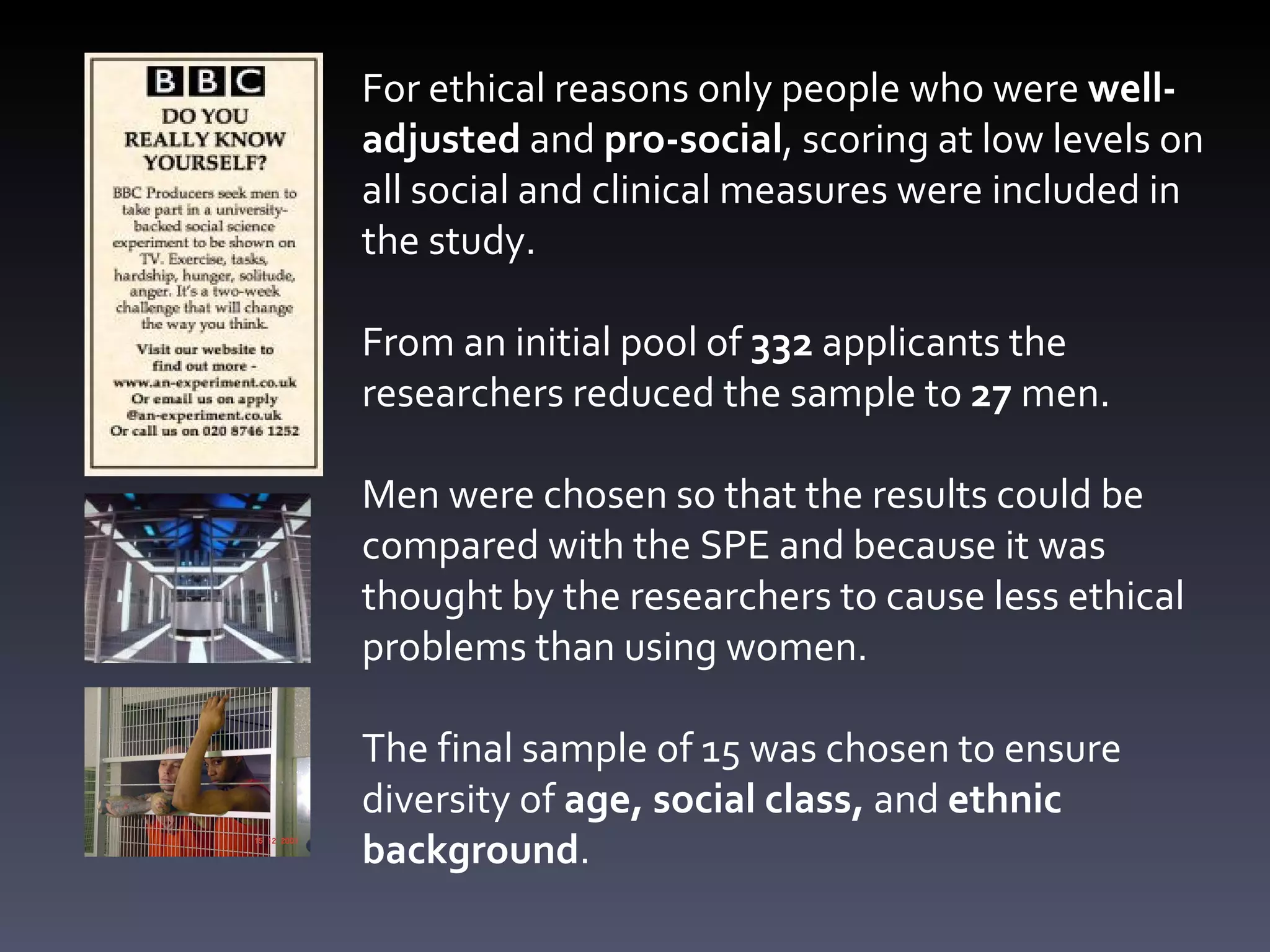 For ethical reasons only people who were  well-adjusted  and  pro-social , scoring at low levels on all social and clinical measures were included in the study. From an initial pool of  332  applicants the researchers reduced the sample to  27  men. Men were chosen so that the results could be compared with the SPE and because it was thought by the researchers to cause less ethical problems than using women. The final sample of 15 was chosen to ensure diversity of  age, social class,  and  ethnic background .  