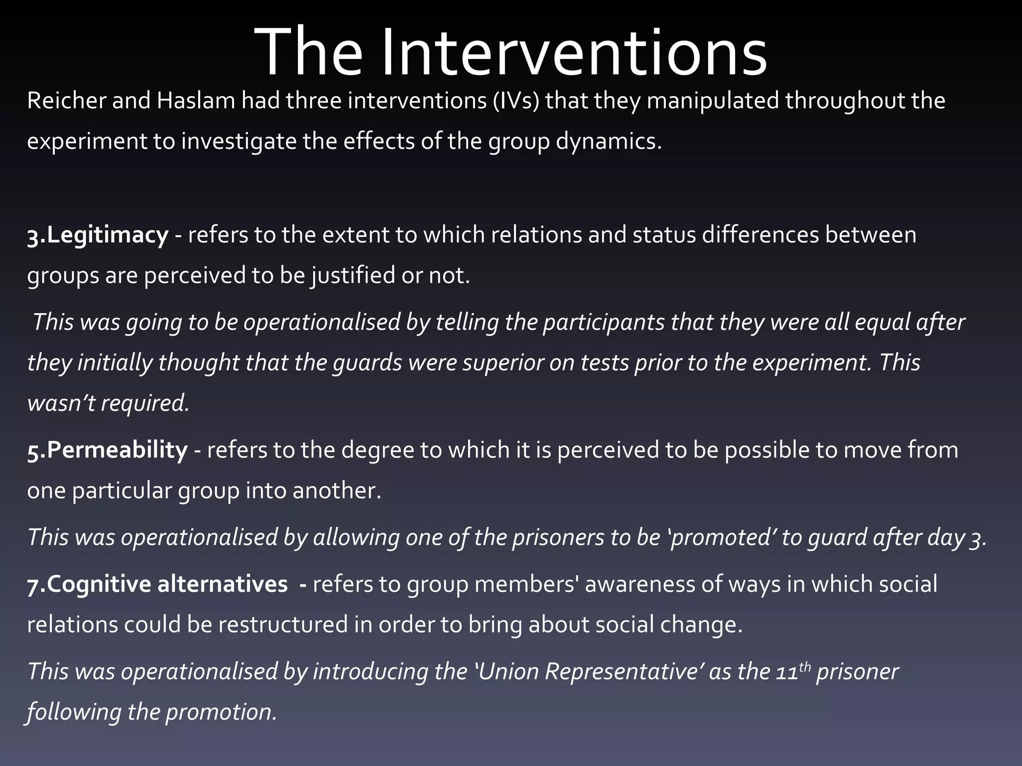 The Interventions Reicher and Haslam had three interventions (IVs) that they manipulated throughout the experiment to investigate the effects of the group dynamics. Legitimacy  - refers to the extent to which relations and status differences between groups are perceived to be justified or not.  This was going to be operationalised by telling the participants that they were all equal after they initially thought that the guards were superior on tests prior to the experiment. This wasn’t required.  Permeability  - refers to the degree to which it is perceived to be possible to move from one particular group into another. This was operationalised by allowing one of the prisoners to be ‘promoted’ to guard after day 3.  Cognitive alternatives  -  refers to group members' awareness of ways in which social relations could be restructured in order to bring about social change. This was operationalised by introducing the ‘Union Representative’ as the 11 th  prisoner following the promotion. 