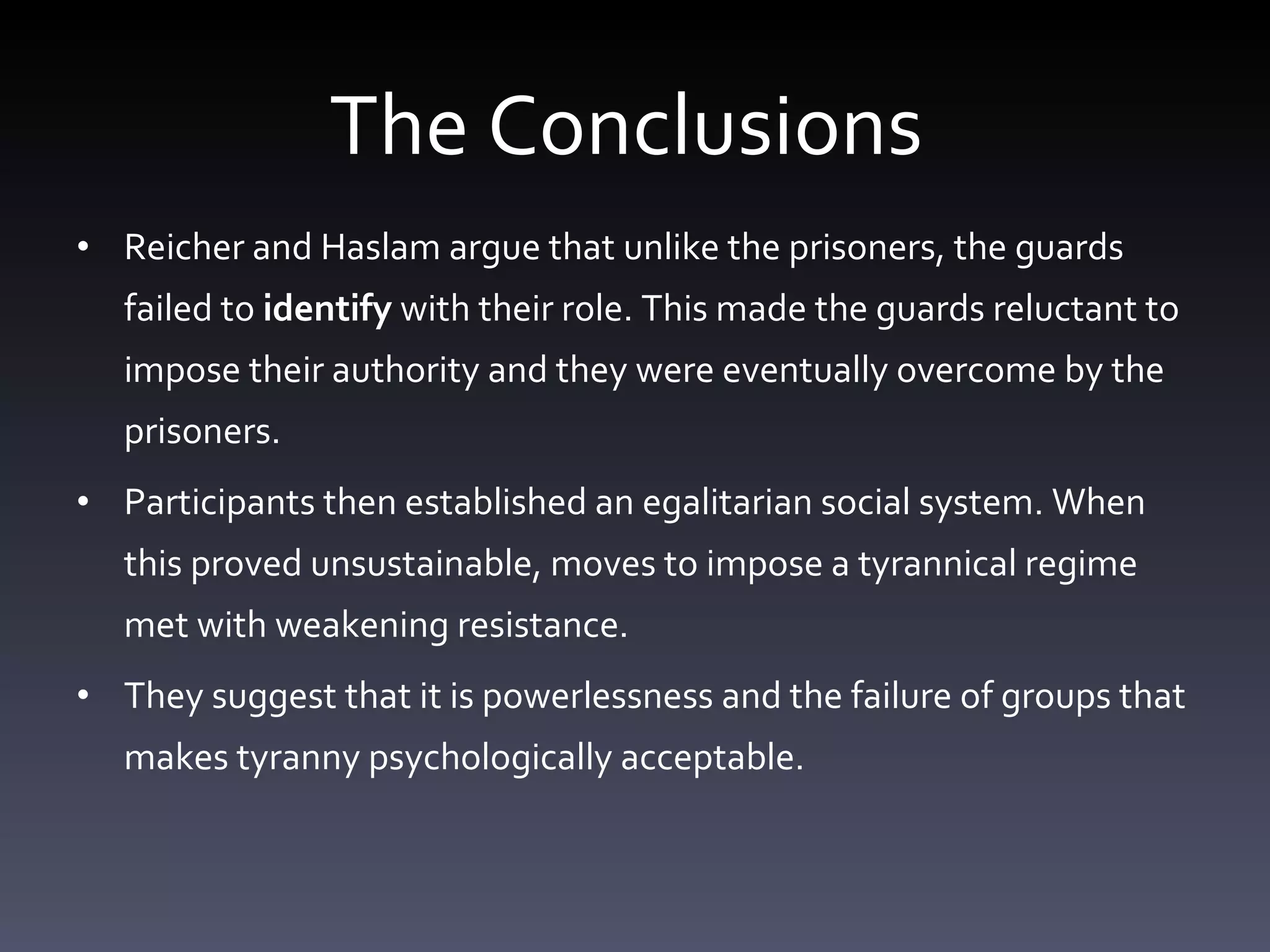 The Conclusions  Reicher and Haslam argue that unlike the prisoners, the guards failed to  identify  with their role. This made the guards reluctant to impose their authority and they were eventually overcome by the prisoners.  Participants then established an egalitarian social system. When this proved unsustainable, moves to impose a tyrannical regime met with weakening resistance. They suggest that it is powerlessness and the failure of groups that makes tyranny psychologically acceptable. 