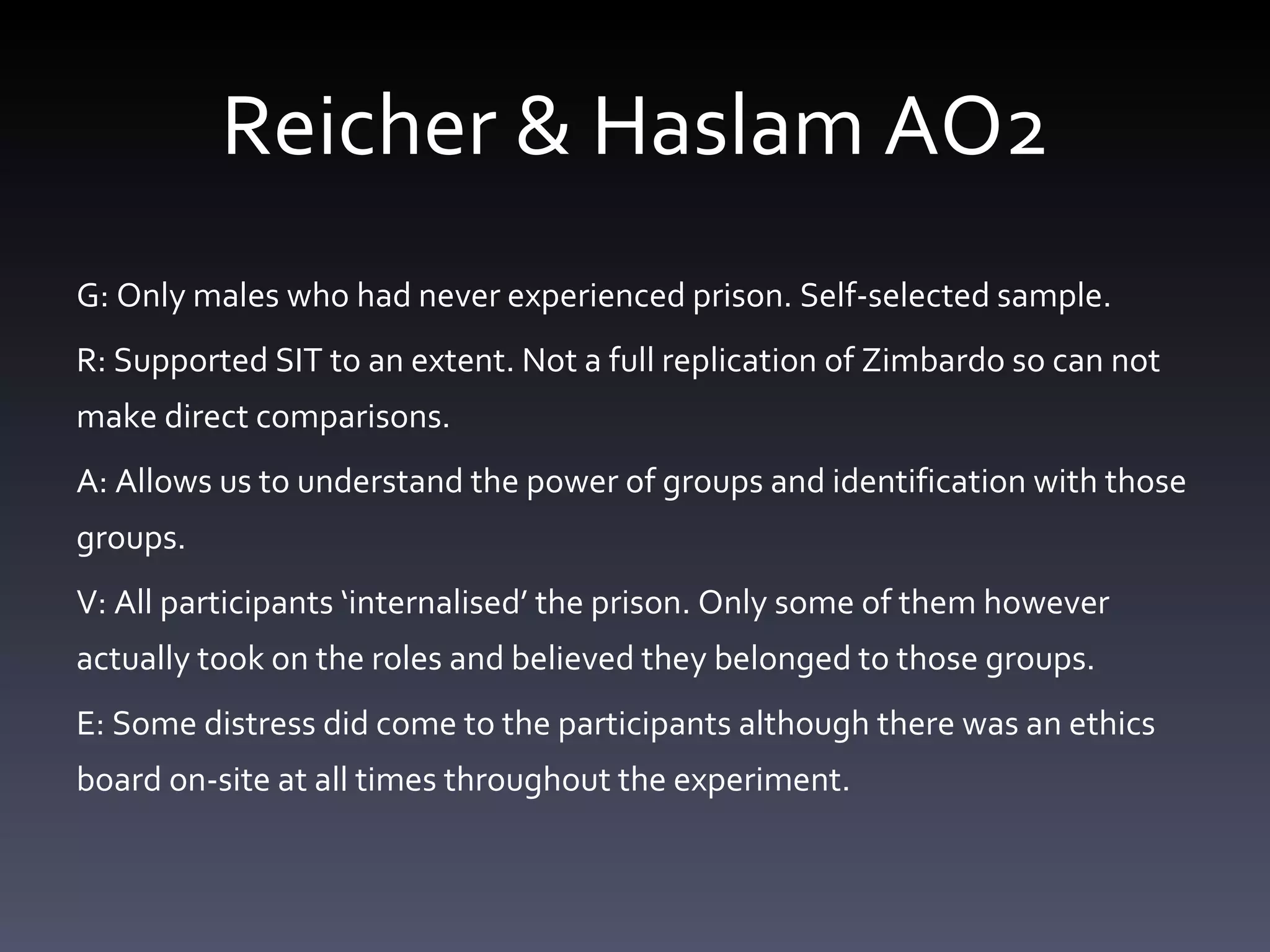 Reicher & Haslam AO2 G: Only males who had never experienced prison. Self-selected sample.  R: Supported SIT to an extent. Not a full replication of Zimbardo so can not make direct comparisons. A: Allows us to understand the power of groups and identification with those groups.  V: All participants ‘ internalised ’  the prison. Only some of them however actually took on the roles and believed they belonged to those groups.  E: Some distress did come to the participants although there was an ethics board on-site at all times throughout the experiment.  