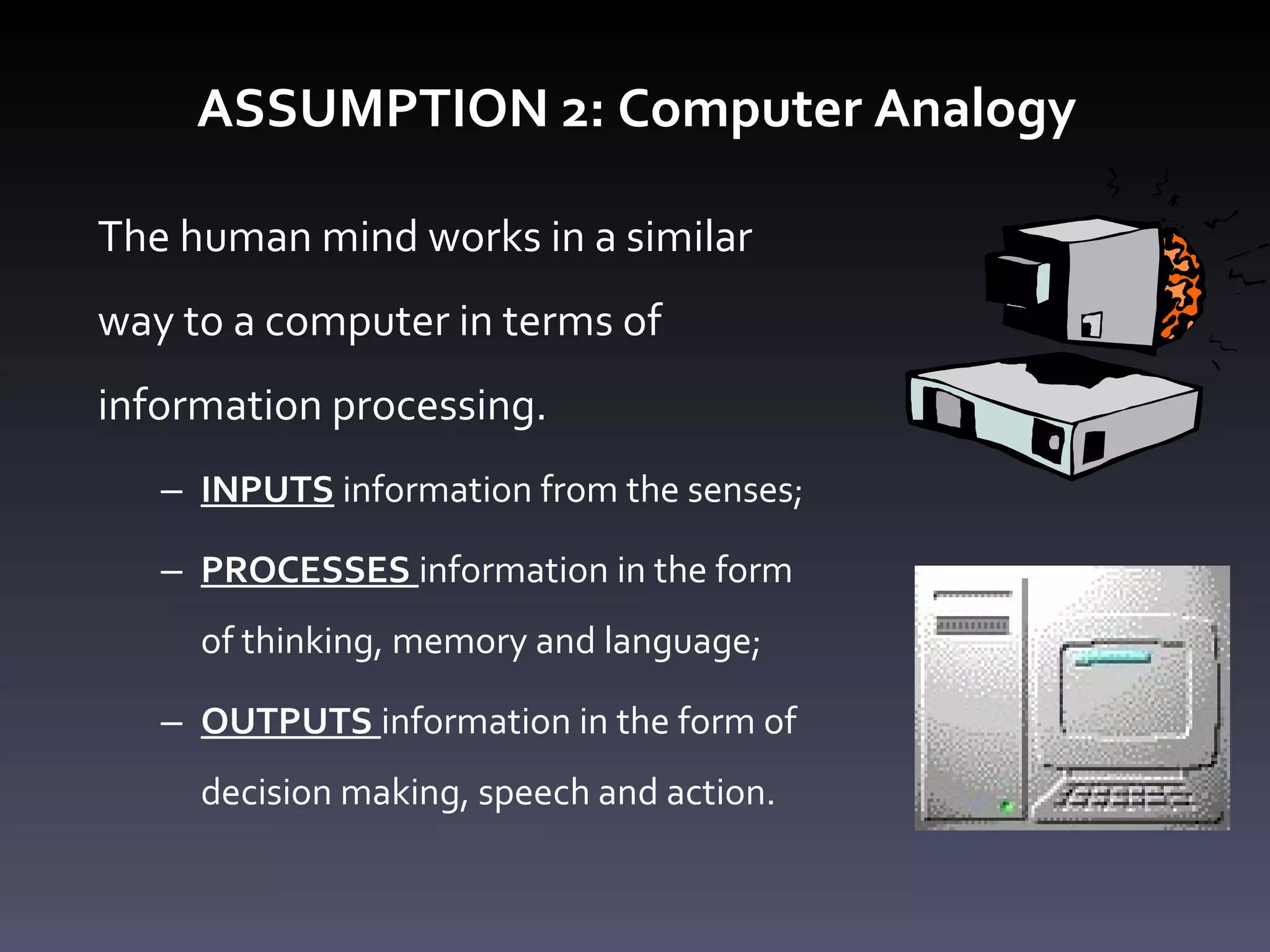 ASSUMPTION 2: Computer Analogy The human mind works in a similar way to a computer in terms of information processing.  INPUTS   information from the senses; PROCESSES  information in the form of thinking, memory and language; OUTPUTS  information in the form of decision making, speech and action. 