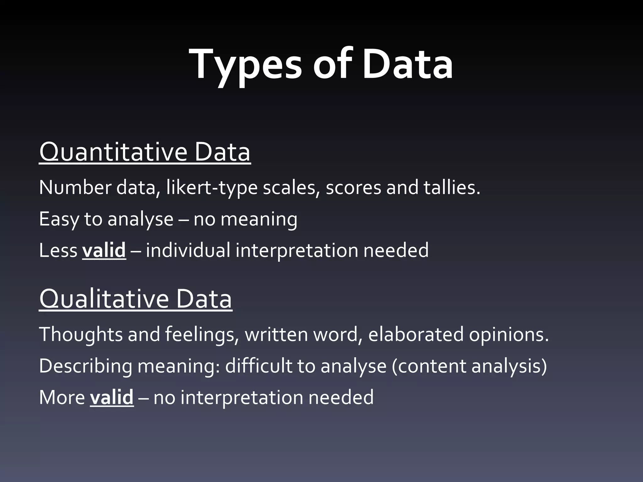 Types of Data Quantitative Data Number data, likert-type scales, scores and tallies.  Easy to analyse – no meaning Less  valid  – individual interpretation needed Qualitative Data Thoughts and feelings, written word, elaborated opinions.  Describing meaning: difficult to analyse (content analysis) More  valid  – no interpretation needed 