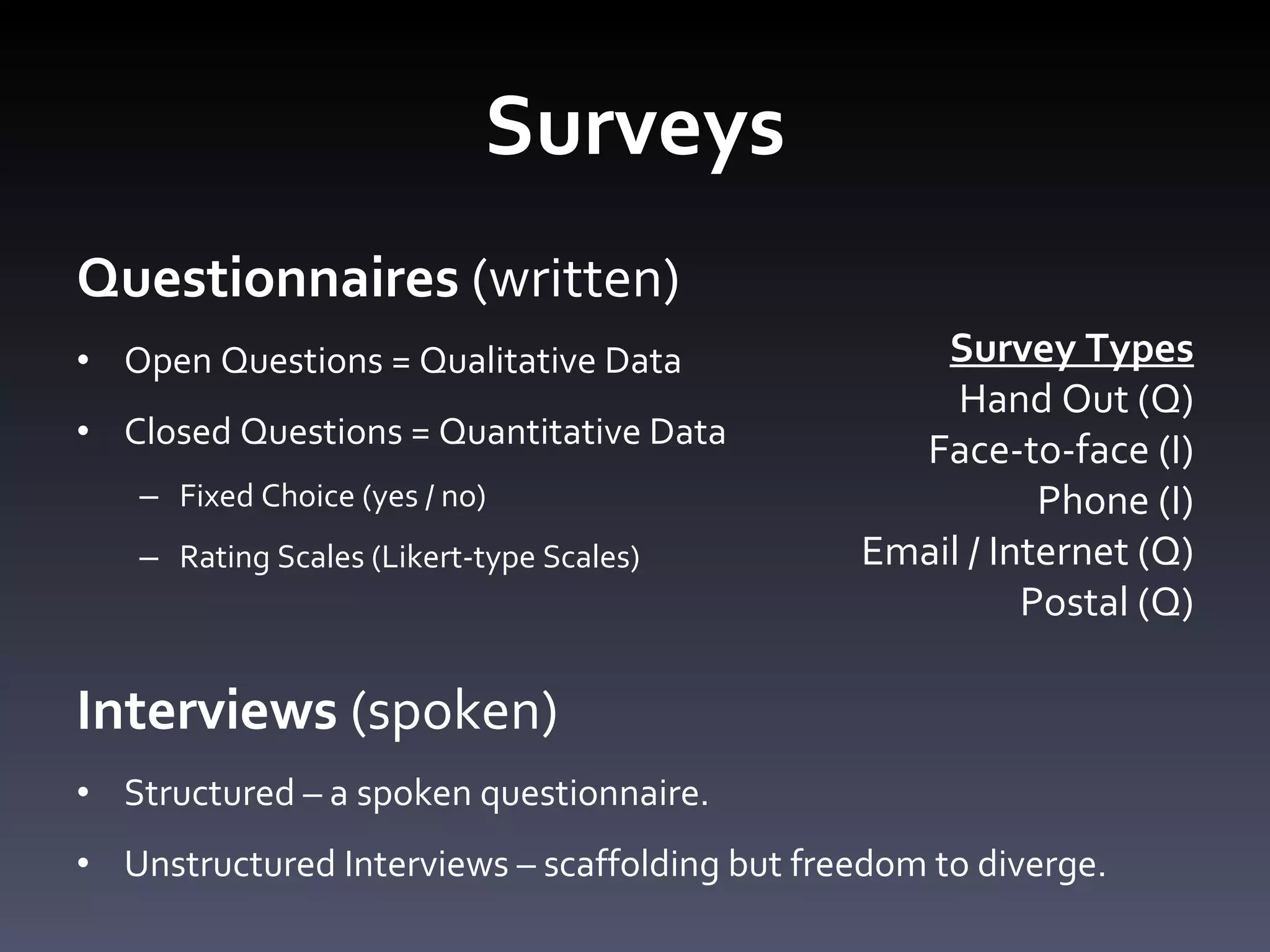 Surveys Questionnaires  (written) Open Questions = Qualitative Data Closed Questions = Quantitative Data Fixed Choice (yes / no) Rating Scales (Likert-type Scales)  Interviews  (spoken) Structured – a spoken questionnaire.  Unstructured Interviews – scaffolding but freedom to diverge.  Survey Types Hand Out (Q) Face-to-face (I) Phone (I) Email / Internet (Q) Postal (Q) 