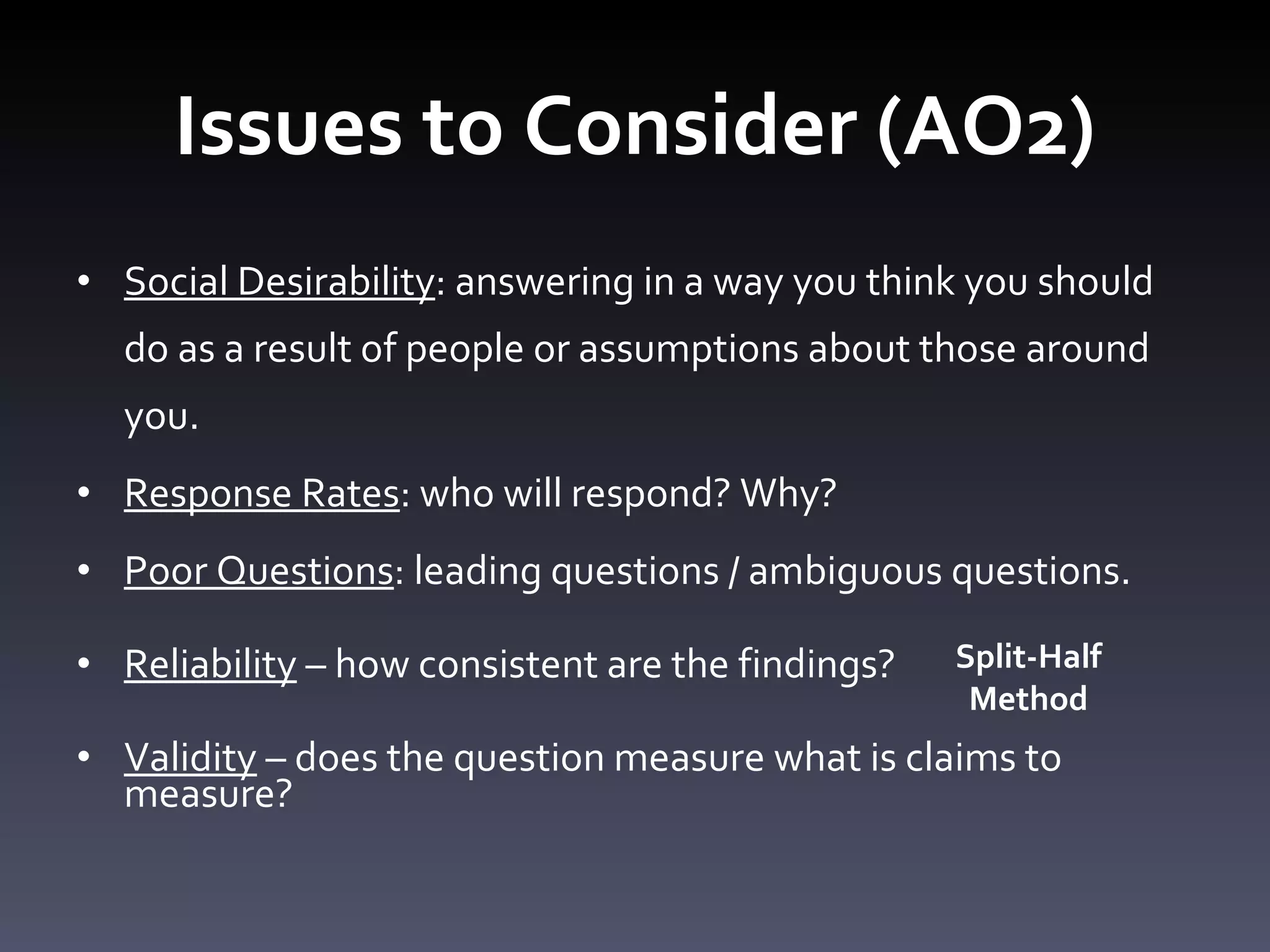 Issues to Consider (AO2) Social Desirability : answering in a way you think you should do as a result of people or assumptions about those around you.  Response Rates : who will respond? Why?  Poor Questions : leading questions / ambiguous questions.  Reliability  – how consistent are the findings? Validity  – does the question measure what is claims to measure? Split-Half Method 