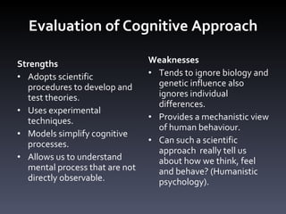 Evaluation of Cognitive Approach Strengths Adopts scientific procedures to develop and test theories. Uses experimental techniques.  Models simplify cognitive processes. Allows us to understand mental process that are not directly observable.  Weaknesses Tends to ignore biology and genetic influence also ignores individual differences. Provides a mechanistic view of human behaviour. Can such a scientific approach  really tell us about how we think, feel and behave? (Humanistic psychology). 