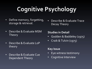 Cognitive Psychology Define memory, forgetting, storage & retrieval.  Describe & Evaluate MSM Theory Describe & Evaluate LoP theory  Describe & Evaluate Cue Dependent Theory  Describe & Evaluate Trace Decay Theory Studies in Detail  Godden & Baddeley (1975) Craik & Tulvin (1975) Key Issue Eye witness testimony Cognitive Interview 