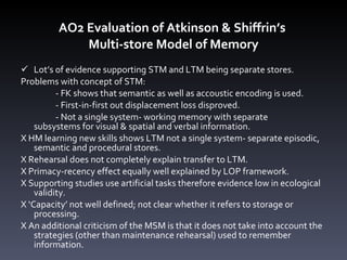 AO2 Evaluation of Atkinson & Shiffrin ’ s  Multi-store Model of Memory Lot’s of evidence supporting STM and LTM being separate stores.  Problems with concept of STM: - FK shows that semantic as well as accoustic encoding is used. - First-in-first out displacement loss disproved.  - Not a single system- working memory with separate  subsystems for visual & spatial and verbal information. X HM learning new skills shows LTM not a single system- separate episodic, semantic and procedural stores.  X Rehearsal does not completely explain transfer to LTM. X Primacy-recency effect equally well explained by LOP framework. X Supporting studies use artificial tasks therefore evidence low in ecological validity. X ‘Capacity’ not well defined; not clear whether it refers to storage or processing.  X An additional criticism of the MSM is that it does not take into account the strategies (other than maintenance rehearsal) used to remember information.  