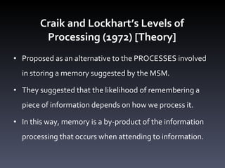 Craik and Lockhart ’s Levels of Processing (1972) [Theory] Proposed as an alternative to the PROCESSES involved in storing a memory suggested by the MSM.  They suggested that the likelihood of remembering a piece of information depends on how we process it.  In this way, memory is a by-product of the information processing that occurs when attending to information.  