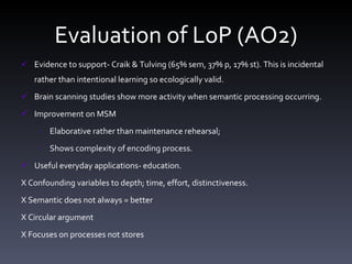 Evaluation of LoP (AO2) Evidence to support- Craik & Tulving (65% sem, 37% p, 17% st). This is incidental rather than intentional learning so ecologically valid.  Brain scanning studies show more activity when semantic processing occurring. Improvement on MSM  Elaborative rather than maintenance rehearsal;  Shows complexity of encoding process. Useful everyday applications- education. X Confounding variables to depth; time, effort, distinctiveness. X Semantic does not always = better    X Circular argument X Focuses on processes not stores  