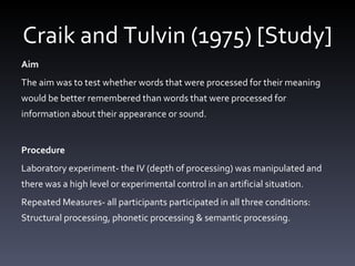 Craik and Tulvin (1975) [Study] Aim The aim was to test whether words that were processed for their meaning would be better remembered than words that were processed for information about their appearance or sound.  Procedure  Laboratory experiment- the IV (depth of processing) was manipulated and there was a high level or experimental control in an artificial situation.  Repeated Measures- all participants participated in all three conditions: Structural processing, phonetic processing & semantic processing.  