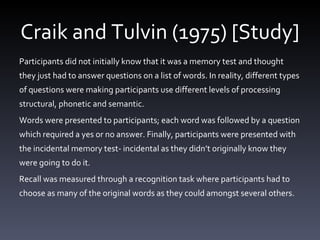 Craik and Tulvin (1975) [Study] Participants did not initially know that it was a memory test and thought they just had to answer questions on a list of words. In reality, different types of questions were making participants use different levels of processing structural, phonetic and semantic.  Words were presented to participants; each word was followed by a question which required a yes or no answer. Finally, participants were presented with the incidental memory test- incidental as they didn ’ t originally know they were going to do it.  Recall was measured through a recognition task where participants had to choose as many of the original words as they could amongst several others.  