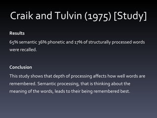 Craik and Tulvin (1975) [Study] Results 65% semantic 36% phonetic and 17% of structurally processed words were recalled. Conclusion This study shows that depth of processing affects how well words are remembered. Semantic processing, that is thinking about the meaning of the words, leads to their being remembered best.  