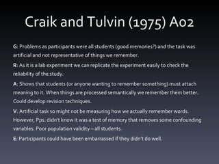 Craik and Tulvin (1975) A02 G : Problems as participants were all students (good memories?) and the task was artificial and not representative of things we remember.  R : As it is a lab experiment we can replicate the experiment easily to check the reliability of the study.  A : Shows that students (or anyone wanting to remember something) must attach meaning to it. When things are processed semantically we remember them better. Could develop revision techniques.  V : Artificial task so might not be measuring how we actually remember words. However, Pps. didn’t know it was a test of memory that removes some confounding variables. Poor population validity – all students.  E : Participants could have been embarrassed if they didn’t do well.  