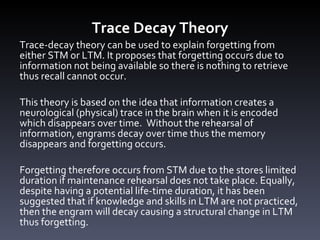 Trace Decay Theory Trace-decay theory can be used to explain forgetting from either STM or LTM. It proposes that forgetting occurs due to information not being available so there is nothing to retrieve thus recall cannot occur.  This theory is based on the idea that information creates a neurological (physical) trace in the brain when it is encoded which disappears over time.  Without the rehearsal of information, engrams decay over time thus the memory disappears and forgetting occurs.  Forgetting therefore occurs from STM due to the stores limited duration if maintenance rehearsal does not take place. Equally, despite having a potential life-time duration, it has been suggested that if knowledge and skills in LTM are not practiced, then the engram will decay causing a structural change in LTM thus forgetting. 