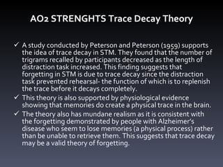 AO2 STRENGHTS Trace Decay Theory A study conducted by Peterson and Peterson (1959) supports the idea of trace decay in STM. They found that the number of trigrams recalled by participants decreased as the length of distraction task increased. This finding suggests that forgetting in STM is due to trace decay since   the distraction task prevented rehearsal- the function of which is to replenish the trace before it decays completely. This theory is also supported by physiological evidence showing that memories do create a physical trace in the brain. The theory also has mundane realism as it is consistent with the forgetting demonstrated by people with Alzheimer ’ s disease who seem to lose memories (a physical process) rather than be unable to retrieve them. This suggests that trace decay may be a valid theory of forgetting.  