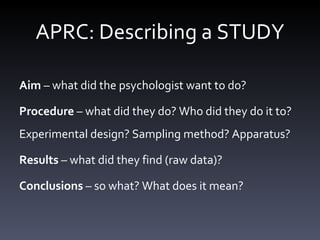APRC: Describing a STUDY Aim  – what did the psychologist want to do?  Procedure  – what did they do? Who did they do it to? Experimental design? Sampling method? Apparatus? Results  – what did they find (raw data)? Conclusions  – so what? What does it mean? 