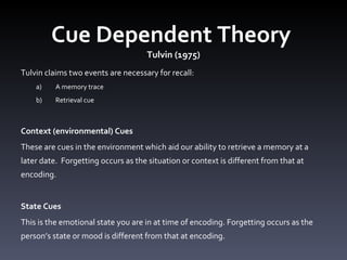 Cue Dependent Theory  Tulvin (1975) Tulvin claims two events are necessary for recall: A memory trace Retrieval cue  Context (environmental) Cues  These are cues in the environment which aid our ability to retrieve a memory at a later date.  Forgetting occurs as the situation or context is different from that at encoding.  State Cues  This is the emotional state you are in at time of encoding. Forgetting occurs as the person’s state or mood is different from that at encoding.  