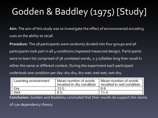 Godden & Baddley (1975) [Study] Aim :  The aim of this study was to investigate the effect of environmental encoding cues on the ability to recall.  Procedure : The 18 participants were randomly divided into four groups and all participants took part in all 4 conditions (repeated measured design). Participants were to learn  list comprised of 36 unrelated words, 2-3 syllables long then recall in either the same or different context.  During the experiment each participant undertook one condition per day: dry-dry; dry-wet; wet-wet; wet-dry.      Conclusion:  Godden and Baddeley concluded that their results do support the claims of cue-dependency theory. 