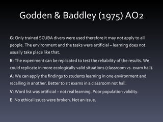 Godden & Baddley (1975) AO2 G : Only trained SCUBA divers were used therefore it may not apply to all people. The environment and the tasks were artificial – learning does not usually take place like that.  R : The experiment can be replicated to test the reliability of the results. We could replicate in more ecologically valid situations (classroom vs. exam hall).  A : We can apply the findings to students learning in one environment and recalling in another. Better to sit exams in a classroom not hall.  V : Word list was artificial – not real learning. Poor population validity.  E : No ethical issues were broken. Not an issue.  