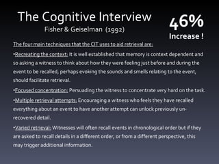 The Cognitive Interview Fisher &  Geiselman  (1992) The four main techniques that the CIT uses to aid retrieval are: Recreating the context:  It is well established that memory is context dependent and so asking a witness to think about how they were feeling just before and during the event to be recalled, perhaps evoking the sounds and smells relating to the event, should facilitate retrieval. Focused concentration:  Persuading the witness to concentrate very hard on the task. Multiple retrieval attempts:  Encouraging a witness who feels they have recalled everything about an event to have another attempt can unlock previously un-recovered detail. Varied retrieval:  Witnesses will often recall events in chronological order but if they are asked to recall details in a different order, or from a different perspective, this may trigger additional information. 46%  Increase ! 