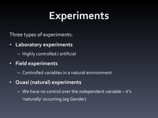 Experiments Three types of experiments: Laboratory experiments  Highly controlled / artificial Field experiments Controlled variables in a natural environment Quasi (natural) experiments We have no control over the independent variable – it ’s ‘naturally’ occurring (eg Gender) 
