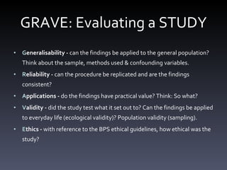 GRAVE: Evaluating a STUDY G eneralisability -  can the findings be applied to the general population? Think about the sample, methods used & confounding variables.  R eliability -  can the procedure be replicated and are the findings consistent? A pplications -  do the findings have practical value? Think: So what?  V alidity -  did the study test what it set out to? Can the findings be applied to everyday life (ecological validity)? Population validity (sampling).  E thics -  with reference to the BPS ethical guidelines, how ethical was the study? 