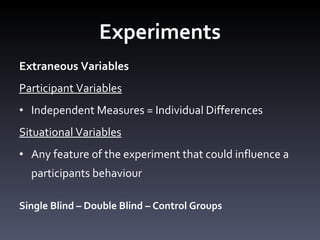 Experiments Extraneous Variables Participant Variables Independent Measures = Individual Differences Situational Variables Any feature of the experiment that could influence a participants behaviour Single Blind – Double Blind – Control Groups 