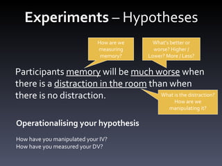 Experiments  – Hypotheses Participants memory will be much worse when there is a distraction in the room than when there is no distraction. Participants  memory  will be  much worse  when there is a  distraction in the room  than when there is no distraction. How are we measuring memory? What ’s better or worse? Higher / Lower? More / Less? What is the distraction? How are we manipulating it? Operationalising your hypothesis How have you manipulated your IV? How have you measured your DV? 
