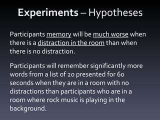 Experiments  – Hypotheses Participants  memory  will be  much worse  when there is a  distraction in the room  than when there is no distraction. Participants will remember significantly more words from a list of 20 presented for 60 seconds when they are in a room with no distractions than participants who are in a room where rock music is playing in the background.  