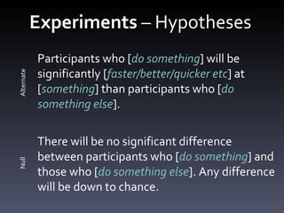Experiments  – Hypotheses  Participants who [ do something ] will be significantly [ faster/better/quicker etc ] at [ something ] than participants who [ do something else ]. There will be no significant difference between participants who [ do something ] and those who [ do something else ]. Any difference will be down to chance. Alternate Null 