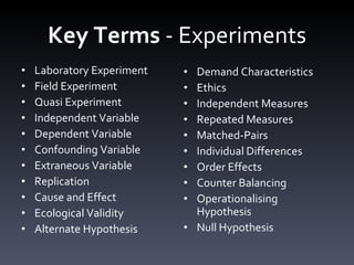 Key Terms  - Experiments Laboratory Experiment Field Experiment Quasi Experiment Independent Variable Dependent Variable Confounding Variable Extraneous Variable Replication Cause and Effect Ecological Validity Alternate Hypothesis Demand Characteristics Ethics Independent Measures Repeated Measures Matched-Pairs Individual Differences Order Effects Counter Balancing Operationalising Hypothesis Null Hypothesis 