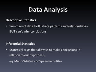 Data Analysis Descriptive Statistics Summary of data to illustrate patterns and relationships – BUT can ’t infer conclusions Inferential Statistics Statistical tests that allow us to make conclusions in relation to our hypothesis. eg. Mann-Whitney  or  Spearman ’s Rho. 