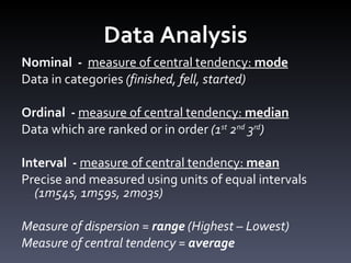 Data Analysis Nominal  -  measure of central tendency:  mode Data in categories  (finished, fell, started) Ordinal  -  measure of central tendency:  median   Data which are ranked or in order  (1 st  2 nd  3 rd ) Interval  -  measure of central tendency:  mean Precise and measured using units of equal intervals  (1m54s, 1m59s, 2m03s) Measure of dispersion =  range  (Highest – Lowest) Measure of central tendency =  average 