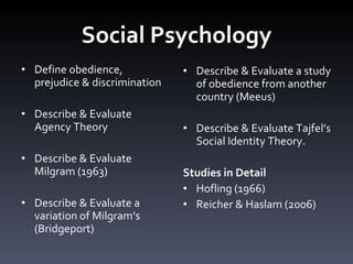 Social Psychology Define obedience, prejudice & discrimination Describe & Evaluate Agency Theory  Describe & Evaluate Milgram (1963) Describe & Evaluate a variation of Milgram ’ s (Bridgeport) Describe & Evaluate a study of obedience from another country (Meeus)  Describe & Evaluate Tajfel ’ s Social Identity Theory. Studies in Detail Hofling (1966)  Reicher & Haslam (2006) 