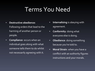 Terms You Need Destructive obedience:  Following orders that lead to the harming of another person or people. Compliance  occurs when an individual goes along with what someone tells them to do whilst not necessarily agreeing with it. Internalising  is obeying with agreement.  Conformity : doing what everyone else is doing.  Obedience : doing something because you’re told to.  Moral Strain : when you have a conflict with an authority figures instructions and your morals.  
