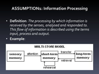 ASSUMPTION1: Information Processing Definition :  The processing by which information is received by the senses, analysed and responded to. This flow of information is described using the terms input, process and output.  Example : 