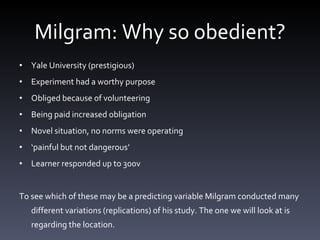 Milgram: Why so obedient? Yale University (prestigious) Experiment had a worthy purpose Obliged because of volunteering Being paid increased obligation Novel situation, no norms were operating ‘ painful but not dangerous’ Learner responded up to 300v  To see which of these may be a predicting variable Milgram conducted many different variations (replications) of his study. The one we will look at is regarding the location.  