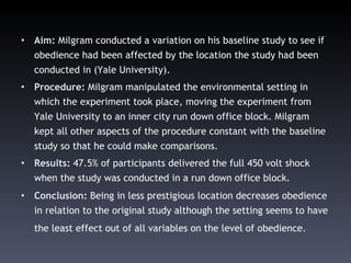 Aim:  Milgram conducted a variation on his baseline study to see if obedience had been affected by the location the study had been conducted in (Yale University).  Procedure:  Milgram manipulated the environmental setting in which the experiment took place, moving the experiment from Yale University to an inner city run down office block.  Milgram kept all other aspects of the procedure constant with the baseline study so that he could make comparisons. Results:  47.5% of participants delivered the full 450 volt shock when the study was conducted in a run down office block.  Conclusion:  Being in less prestigious location decreases obedience in relation to the original study although the setting seems to have the least effect out of all variables on the level of obedience.   