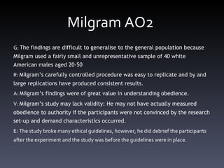 Milgram AO2  G:  The findings are difficult to generalise to the general population because Milgram used a fairly small and unrepresentative sample of 40 white American males aged 20-50 R:  Milgram ’ s carefully controlled procedure was easy to replicate and by and large replications have produced consistent results.  A:  Milgram ’ s findings were of great value in understanding obedience.  V:  Milgram ’ s study may lack validity: He may not have actually measured obedience to authority if the participants were not convinced by the research set-up and demand characteristics occurred.  E: The study broke many ethical guidelines, however, he did debrief the participants after the experiment and the study was before the guidelines were in place.  