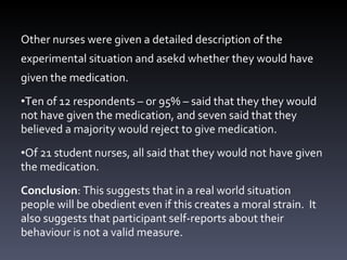 Other nurses were given a detailed description of the experimental situation and asekd whether they would have given the medication. Ten of 12 respondents  – or 95% –  sa id that they  they would not have given the medication, and seven sa id that they believed a majority would reject to give medication.  Of 21 student nurses, all said that  they would not have given the medication. Conclusion : This suggests that in a real world situation people will be obedient even if this creates a moral strain.  It also suggests that participant self-reports about their behaviour is not a valid measure. 