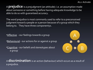A  prejudice   is a prejudgment (an attitude): i.e. an assumption made about someone or something before having adequate knowledge to be able to do so with guaranteed accuracy.  The word prejudice is most commonly used to refer to a preconceived judgment toward a people or a person because of a group which they belong to.  They have three componentys.  Affective   - our feelings towards a group Behavioural  - our actions for or against a group Cognitive  - our beliefs and stereotypes about  a group A  discrimination   is an action (behaviour) which occurs as a result of a prejudice.  AL2: Activate 