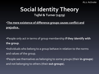 Social Identity Theory Tajfel & Turner (1979) The mere existence of difference groups causes conflict and prejudice.  People only act in terms of group membership  if they identify with the group . Individuals who belong to a group behave in relation to the norms and values of the group. People see themselves as belonging to some groups (their  in-groups ) and not belonging to others (their  out-groups ).  AL2: Activate 