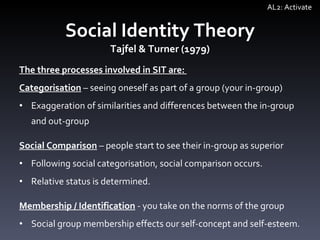 The three processes involved in SIT are:  Categorisation   –  seeing oneself as part of a group (your in-group) Exaggeration of similarities and differences between the in-group and out-group Social Comparison   –  people start to see their in-group as superior Following social categorisation, social comparison occurs. Relative status is determined. Membership / Identification  - you take on the norms of the group Social group membership effects our self-concept and self-esteem.  Social Identity Theory Tajfel & Turner (1979) AL2: Activate 