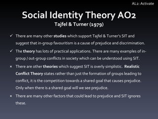 Social Identity Theory AO2 Tajfel & Turner (1979) There are many other  studies  which support Tajfel & Turner ’ s SIT and suggest that in-group favouritism is a cause of prejudice and discrimination.  The  theory  has lots of practical applications. There are many examples of in-group / out-group conflicts in society which can be understood using SIT.  There are other  theories  which suggest SIT is overly simplistic.  Realistic Conflict Theory  states rather than just the formation of groups leading to conflict, it is the competition towards a shared goal that causes prejudice. Only when there is a shared goal will we see prejudice.  There are many other factors that  could lead to prejudice and SIT ignores these. AL2: Activate 