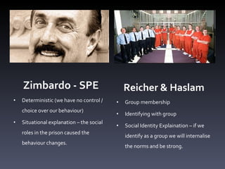 Zimbardo - SPE Deterministic (we have no control / choice over our behaviour)  Situational explanation  –  the social roles in the prison caused the behaviour changes.  Reicher & Haslam Group membership Identifying with group  Social Identity Explaination  –  if we identify as a group we will internalise the norms and be strong. 