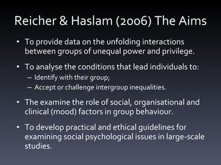 Reicher & Haslam (2006) The Aims To provide data on the unfolding interactions between groups of unequal power and privilege.  To analyse the conditions that lead individuals to:  Identify with their group;  Accept or challenge intergroup inequalities. The examine the role of social, organisational and clinical (mood) factors in group behaviour. To develop practical and ethical guidelines for examining social psychological issues in large-scale studies. 